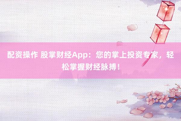 配资操作 股掌财经App：您的掌上投资专家，轻松掌握财经脉搏！