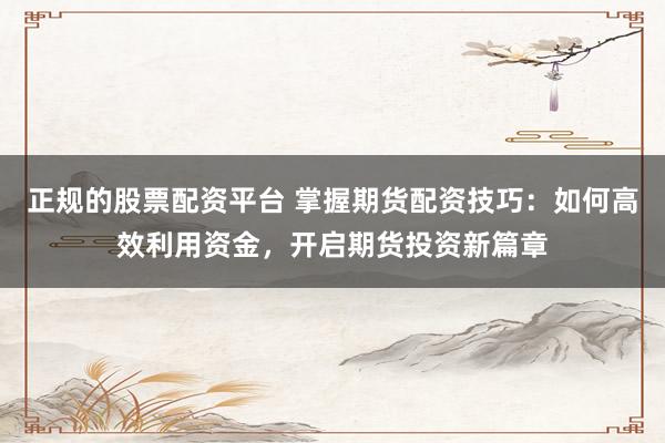 正规的股票配资平台 掌握期货配资技巧:如何高效利用资金,开启期货投资新篇章