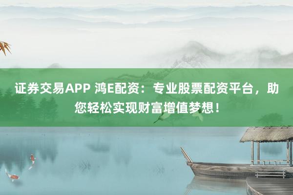 证券交易APP 鸿E配资：专业股票配资平台，助您轻松实现财富增值梦想！