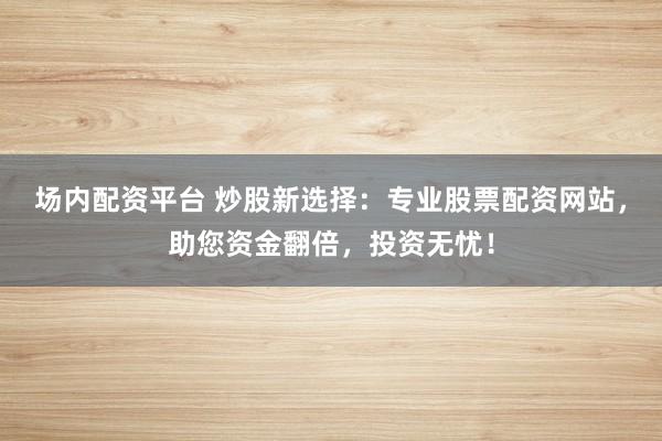 场内配资平台 炒股新选择：专业股票配资网站，助您资金翻倍，投资无忧！
