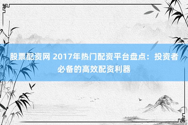 股票配资网 2017年热门配资平台盘点：投资者必备的高效配资利器