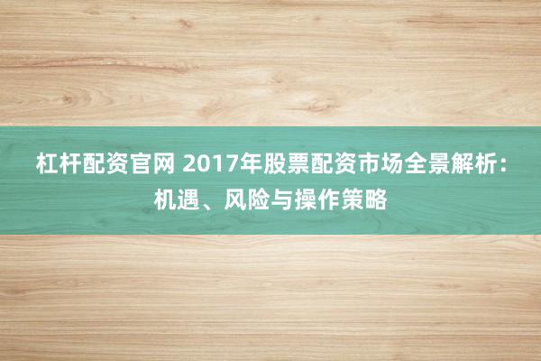 杠杆配资官网 2017年股票配资市场全景解析：机遇、风险与操作策略