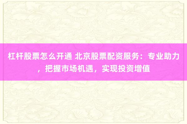 杠杆股票怎么开通 北京股票配资服务:专业助力,把握市场机遇,实现投资增值