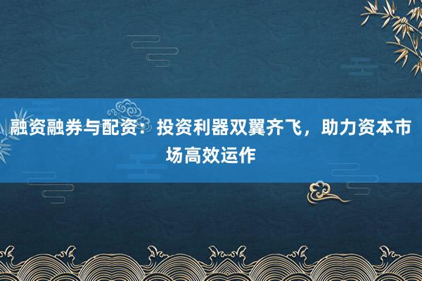 融资融券与配资:投资利器双翼齐飞,助力资本市场高效运作