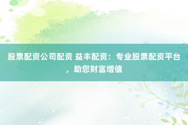 股票配资公司配资 益丰配资:专业股票配资平台,助您财富增值
