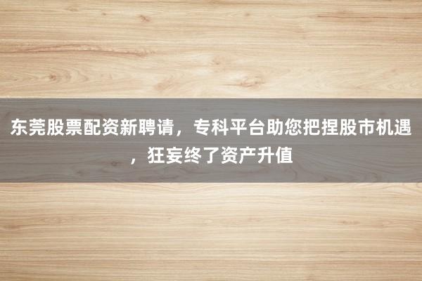 东莞股票配资新聘请,专科平台助您把捏股市机遇,狂妄终了资产升值