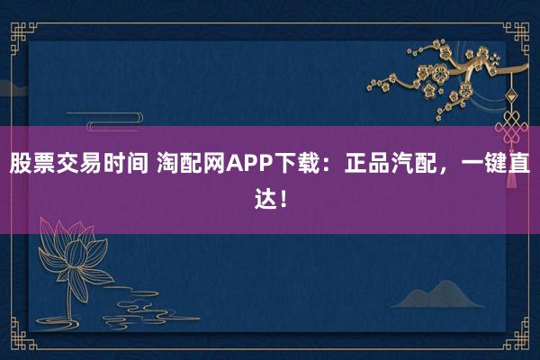 股票交易时间 淘配网APP下载：正品汽配，一键直达！