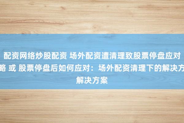 配资网络炒股配资 场外配资遭清理致股票停盘应对策略 或 股票停盘后如何应对：场外配资清理下的解决方案