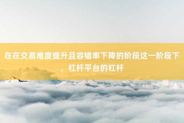 在在交易难度提升且容错率下降的阶段这一阶段下，杠杆平台的杠杆