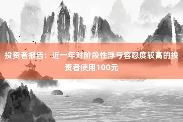 投资者报告：近一年对阶段性浮亏容忍度较高的投资者使用100元