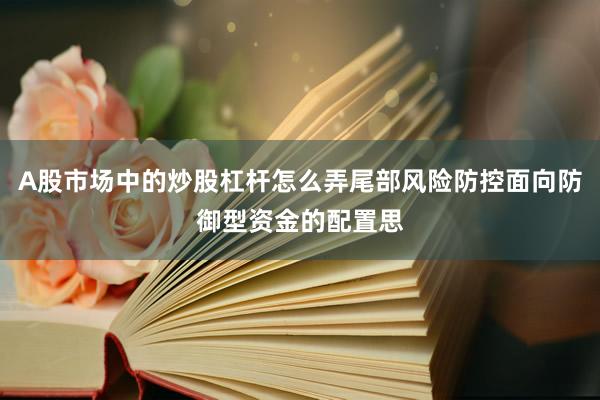 A股市场中的炒股杠杆怎么弄尾部风险防控面向防御型资金的配置思