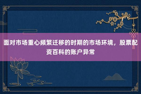 面对市场重心频繁迁移的时期的市场环境，股票配资百科的账户异常