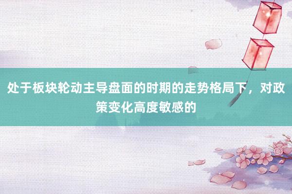 处于板块轮动主导盘面的时期的走势格局下，对政策变化高度敏感的