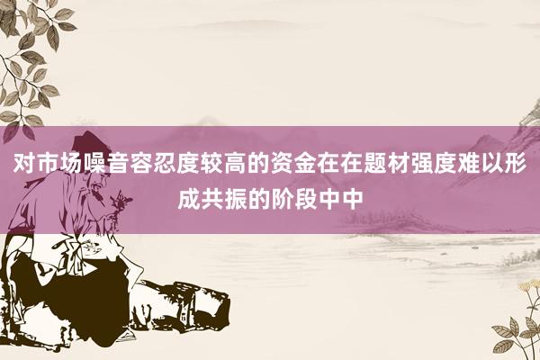 对市场噪音容忍度较高的资金在在题材强度难以形成共振的阶段中中