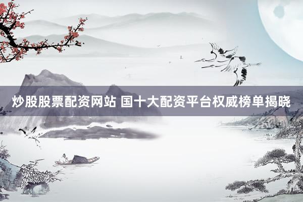炒股股票配资网站 国十大配资平台权威榜单揭晓