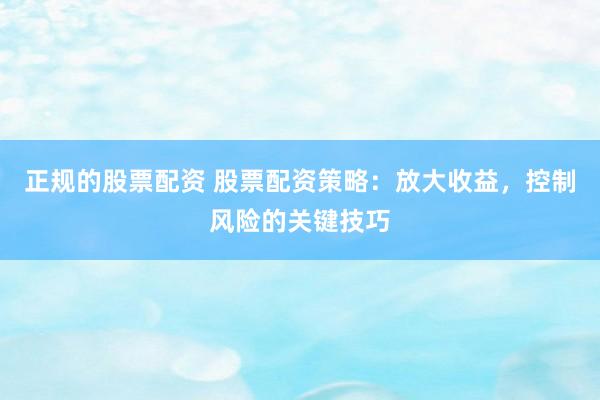 正规的股票配资 股票配资策略：放大收益，控制风险的关键技巧