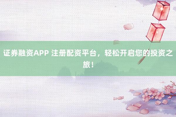 证券融资APP 注册配资平台，轻松开启您的投资之旅！