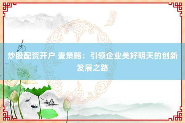 炒股配资开户 壹策略：引领企业美好明天的创新发展之路