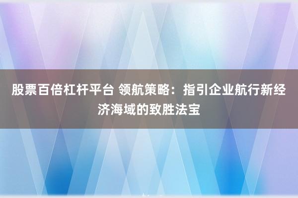 股票百倍杠杆平台 领航策略：指引企业航行新经济海域的致胜法宝