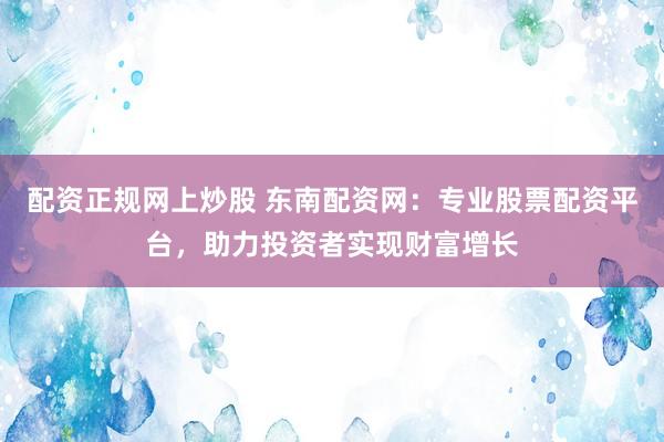 配资正规网上炒股 东南配资网：专业股票配资平台，助力投资者实现财富增长