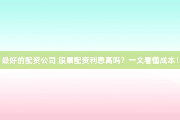 最好的配资公司 股票配资利息高吗？一文看懂成本！